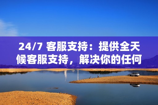 24/7 客服支持:提供全天候客服支持,解决你的任何问题或疑虑。