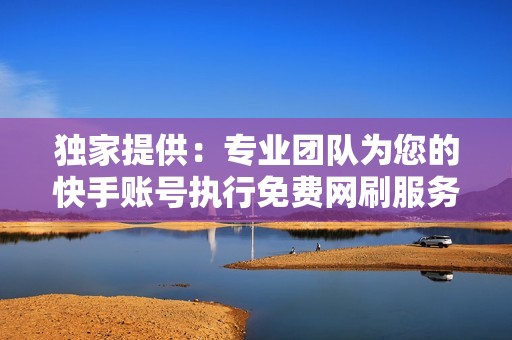 独家提供:专业团队为您的快手账号执行免费网刷服务 独家提供:专业团队为您的快手账号执行免费网刷服务