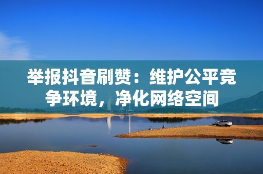 举报抖音刷赞：维护公平竞争环境，净化网络空间