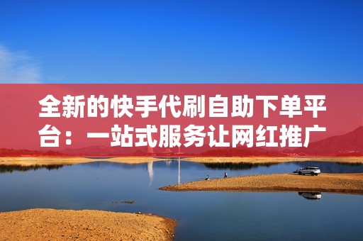全新的快手代刷自助下单平台：一站式服务让网红推广变得更简单