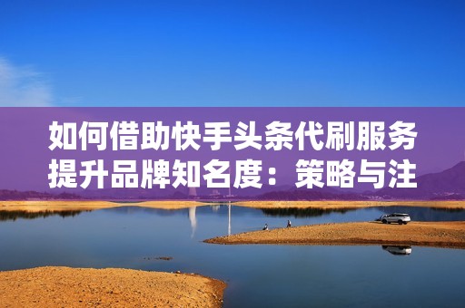 如何借助快手头条代刷服务提升品牌知名度:策略与注意事项 如何借助快手头条代刷服务提升品牌知名度:策略与注意事项