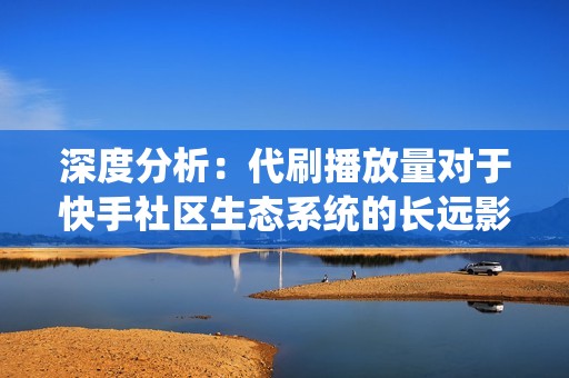深度分析：代刷播放量对于快手社区生态系统的长远影响
