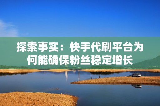 探索事实:快手代刷平台为何能确保粉丝稳定增长 探索事实:快手代刷平台为何能确保粉丝稳定增长