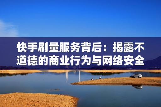 快手刷量服务背后：揭露不道德的商业行为与网络安全威胁