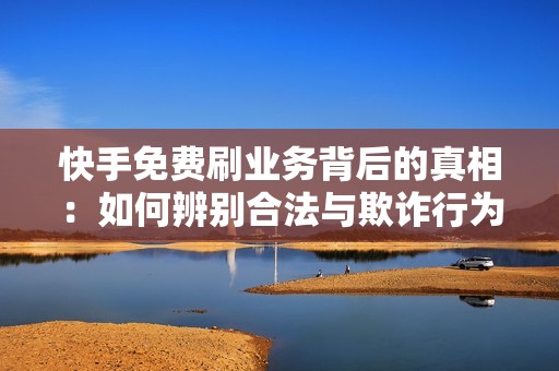 快手免费刷业务背后的真相：如何辨别合法与欺诈行为