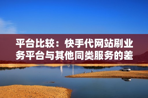 平台比较：快手代网站刷业务平台与其他同类服务的差异性剖析