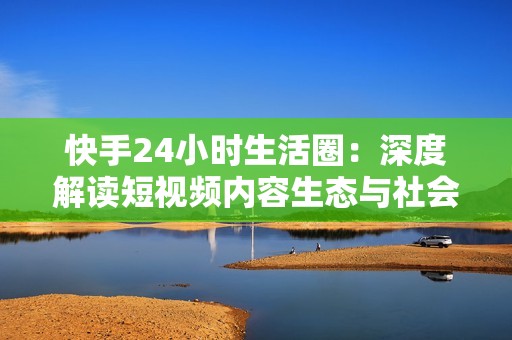快手24小时生活圈：深度解读短视频内容生态与社会影响