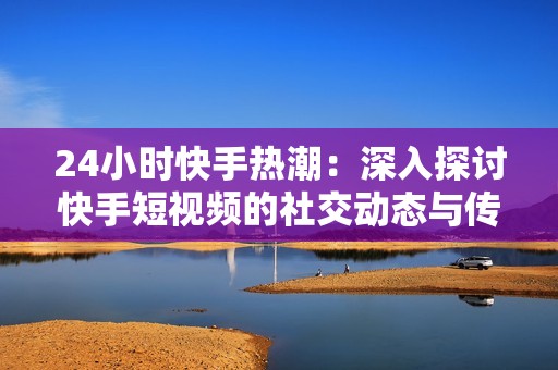 24小时快手热潮:深入探讨快手短视频的社交动态与传播效果 24小时快手热潮:深入探讨快手短视频的社交动态与传播效果