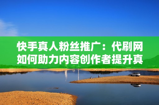快手真人粉丝推广：代刷网如何助力内容创作者提升真实互动