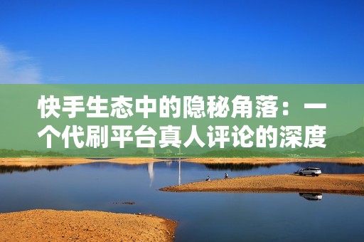 快手生态中的隐秘角落：一个代刷平台真人评论的深度调查
