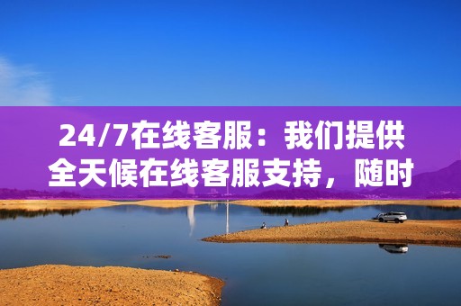 24/7在线客服:我们提供全天候在线客服支持,随时解答您的疑问,解决您的问题。