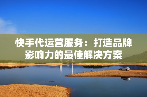 快手代运营服务：打造品牌影响力的最佳解决方案