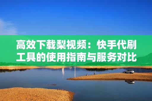 高效下载梨视频:快手代刷工具的使用指南与服务对比 高效下载梨视频:快手代刷工具的使用指南与服务对比