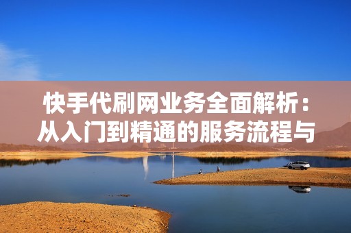 快手代刷网业务全面解析：从入门到精通的服务流程与策略建议