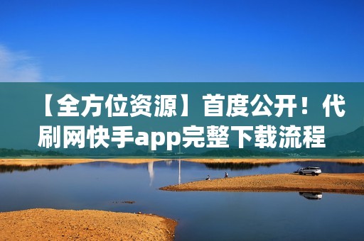 【全方位资源】首度公开！代刷网快手app完整下载流程及隐藏功能