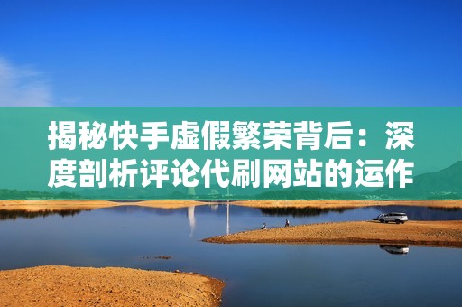 揭秘快手虚假繁荣背后：深度剖析评论代刷网站的运作机制