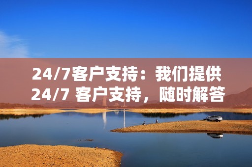 24/7客户支持:我们提供 24/7 客户支持,随时解答您的问题并解决您的疑虑。