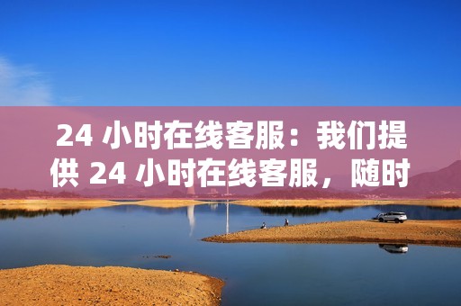 24 小时在线客服:我们提供 24 小时在线客服,随时为您解答问题,为您提供贴心的服务。
