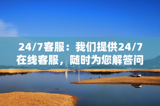 24/7客服:我们提供24/7在线客服,随时为您解答问题并提供支持。