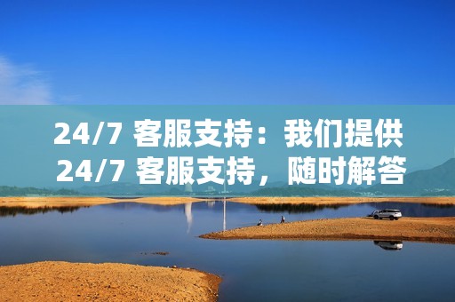24/7 客服支持:我们提供 24/7 客服支持,随时解答你的疑问。
