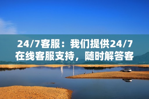 24/7客服:我们提供24/7在线客服支持,随时解答客户疑问和解决问题。