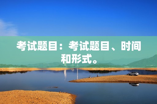 考试题目:考试题目、时间和形式。 考试题目:考试题目、时间和形式。