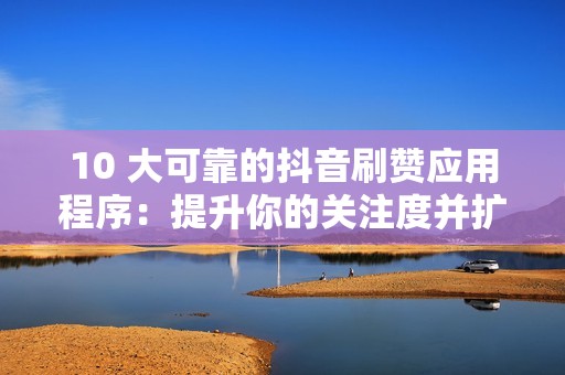 10 大可靠的抖音刷赞应用程序:提升你的关注度并扩大你的影响力