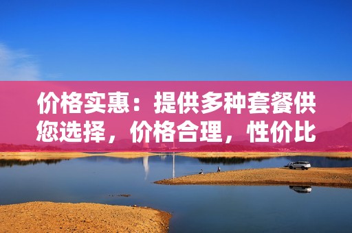 价格实惠：提供多种套餐供您选择，价格合理，性价比高。