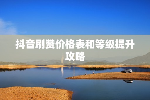 抖音刷赞价格表和等级提升攻略