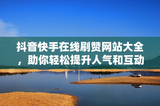 抖音快手在线刷赞网站大全，助你轻松提升人气和互动量
