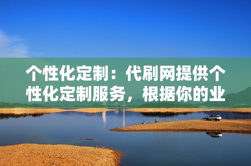个性化定制:代刷网提供个性化定制服务,根据你的业务需求和目标,制定专属的代刷方案,确保代刷效果最大化。 个性化定制:代刷网提供个性化定制服务,根据你的业务需求和目标,制定专属的代刷方案,确保代刷效果最大化。