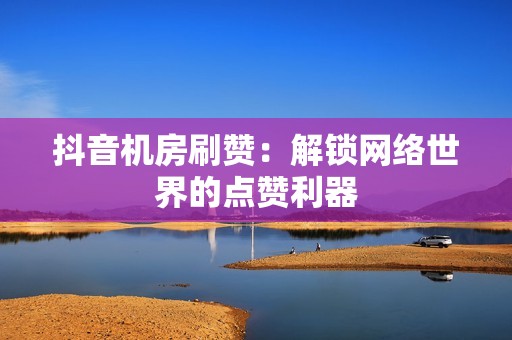 抖音机房刷赞:解锁网络世界的点赞利器 抖音机房刷赞:解锁网络世界的点赞利器