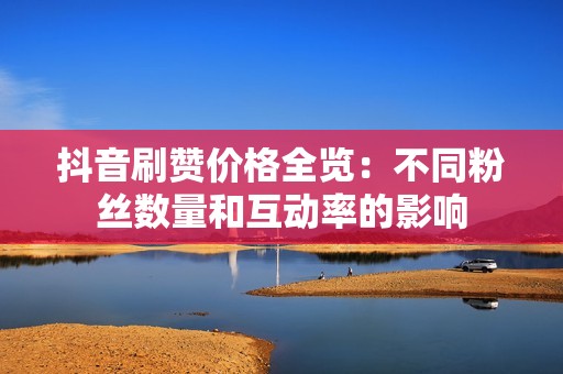抖音刷赞价格全览:不同粉丝数量和互动率的影响 抖音刷赞价格全览:不同粉丝数量和互动率的影响