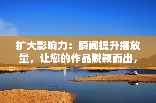 扩大影响力：瞬间提升播放量，让您的作品脱颖而出，被更多人看到。