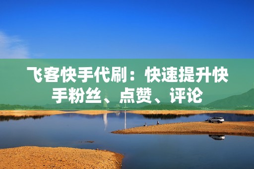 飞客快手代刷:快速提升快手粉丝、点赞、评论