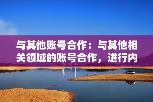 与其他账号合作:与其他相关领域的账号合作,进行内容联动或交叉推广。这可以帮助账号吸引新粉丝,同时增强自身的内容多样性。 与其他账号合作:与其他相关领域的账号合作,进行内容联动或交叉推广。这可以帮助账号吸引新粉丝,同时增强自身的内容多样性。