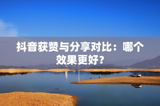 抖音获赞与分享对比:哪个效果更好? 抖音获赞与分享对比:哪个效果更好?