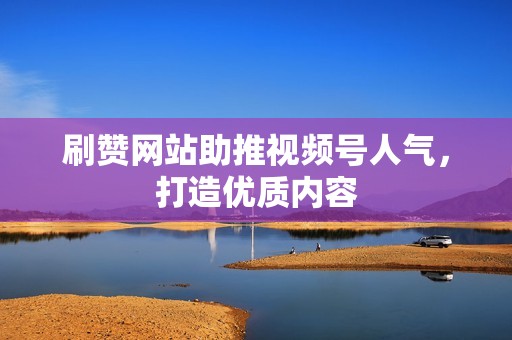 刷赞网站助推视频号人气，打造优质内容