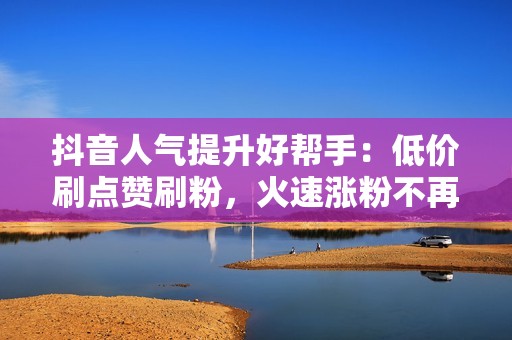 抖音人气提升好帮手：低价刷点赞刷粉，火速涨粉不再难！
