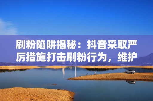 刷粉陷阱揭秘：抖音采取严厉措施打击刷粉行为，维护平台清净