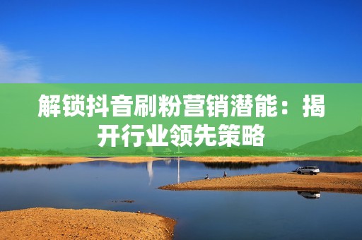解锁抖音刷粉营销潜能：揭开行业领先策略