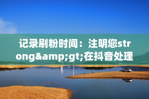 记录刷粉时间:注明您strong>在抖音处理结果出来之前,请保留您的举报证据。