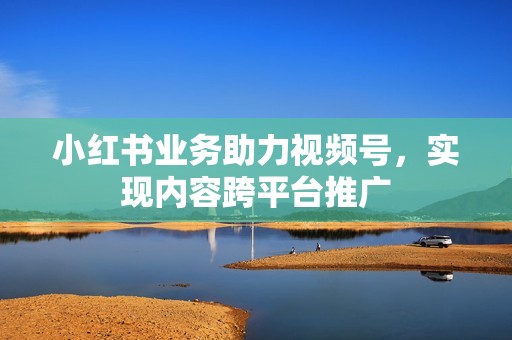 小红书业务助力视频号，实现内容跨平台推广