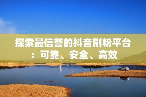 探索最信誉的抖音刷粉平台：可靠、安全、高效