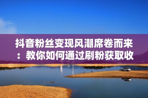 抖音粉丝变现风潮席卷而来：教你如何通过刷粉获取收益