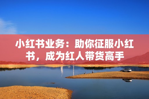 小红书业务:助你征服小红书,成为红人带货高手 小红书业务:助你征服小红书,成为红人带货高手