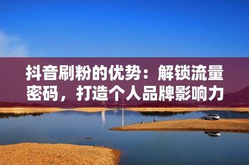 抖音刷粉的优势：解锁流量密码，打造个人品牌影响力