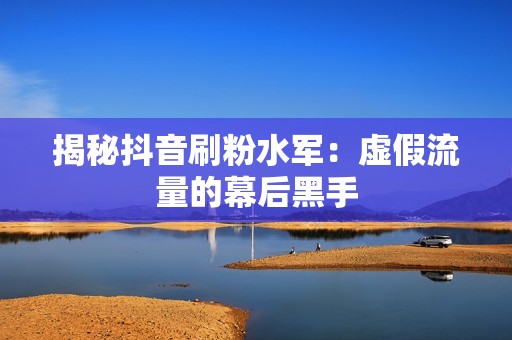 揭秘抖音刷粉水军:虚假流量的幕后黑手 揭秘抖音刷粉水军:虚假流量的幕后黑手