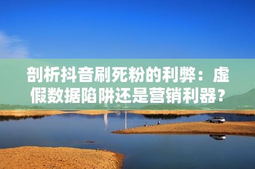 剖析抖音刷死粉的利弊：虚假数据陷阱还是营销利器？