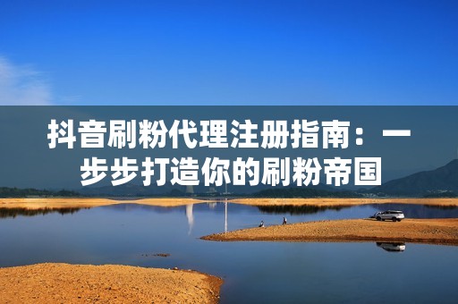 抖音刷粉代理注册指南:一步步打造你的刷粉帝国 抖音刷粉代理注册指南:一步步打造你的刷粉帝国